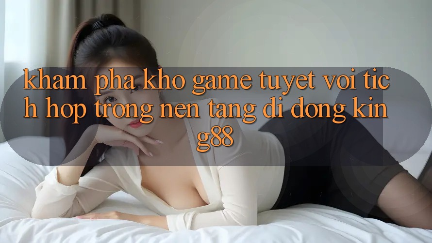 Khám Phá Kho Game Tuyệt vời Tích Hợp Trong Nền tảng di động King88 Khám Phá Kho Game Tuyệt vời Tích Hợp Trong Nền tảng di động King88