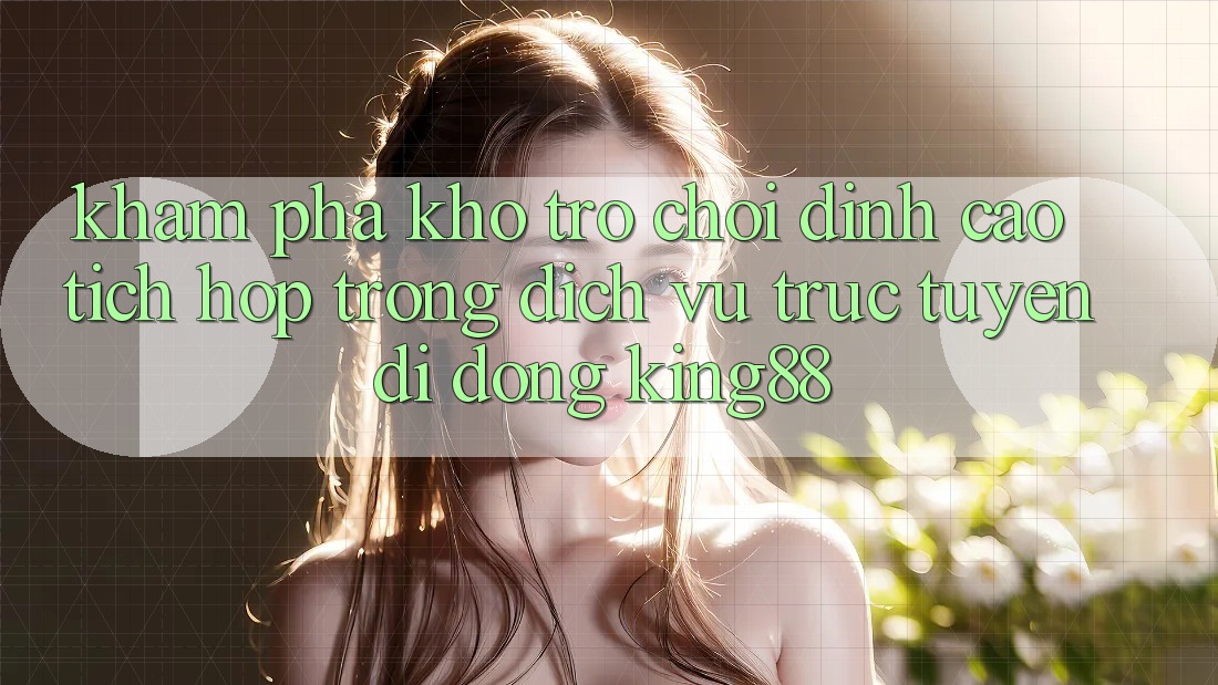 Khám Phá Kho Trò chơi Đỉnh Cao Tích Hợp Trong Dịch vụ trực tuyến di động King88 Khám Phá Kho Trò chơi Đỉnh Cao Tích Hợp Trong Dịch vụ trực tuyến di động King88