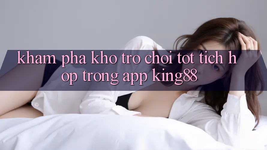 Khám Phá Kho Trò chơi Tốt Tích Hợp Trong App King88 Khám Phá Kho Trò chơi Tốt Tích Hợp Trong App King88