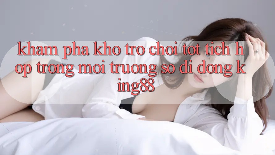 Khám Phá Kho Trò chơi Tốt Tích Hợp Trong Môi trường số di động King88 Khám Phá Kho Trò chơi Tốt Tích Hợp Trong Môi trường số di động King88
