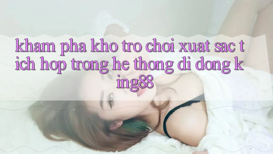 Khám Phá Kho Trò chơi Xuất sắc Tích Hợp Trong Hệ thống di động King88 Khám Phá Kho Trò chơi Xuất sắc Tích Hợp Trong Hệ thống di động King88