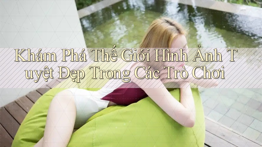 Khám Phá Thế Giới Hình Ảnh Tuyệt Đẹp Trong Các Trò Chơi Khám Phá Thế Giới Hình Ảnh Tuyệt Đẹp Trong Các Trò Chơi