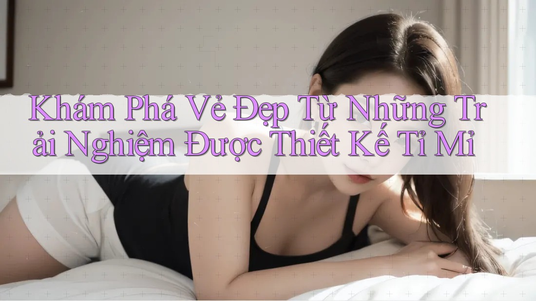 Khám Phá Vẻ Đẹp Từ Những Trải Nghiệm Được Thiết Kế Tỉ Mỉ Khám Phá Vẻ Đẹp Từ Những Trải Nghiệm Được Thiết Kế Tỉ Mỉ