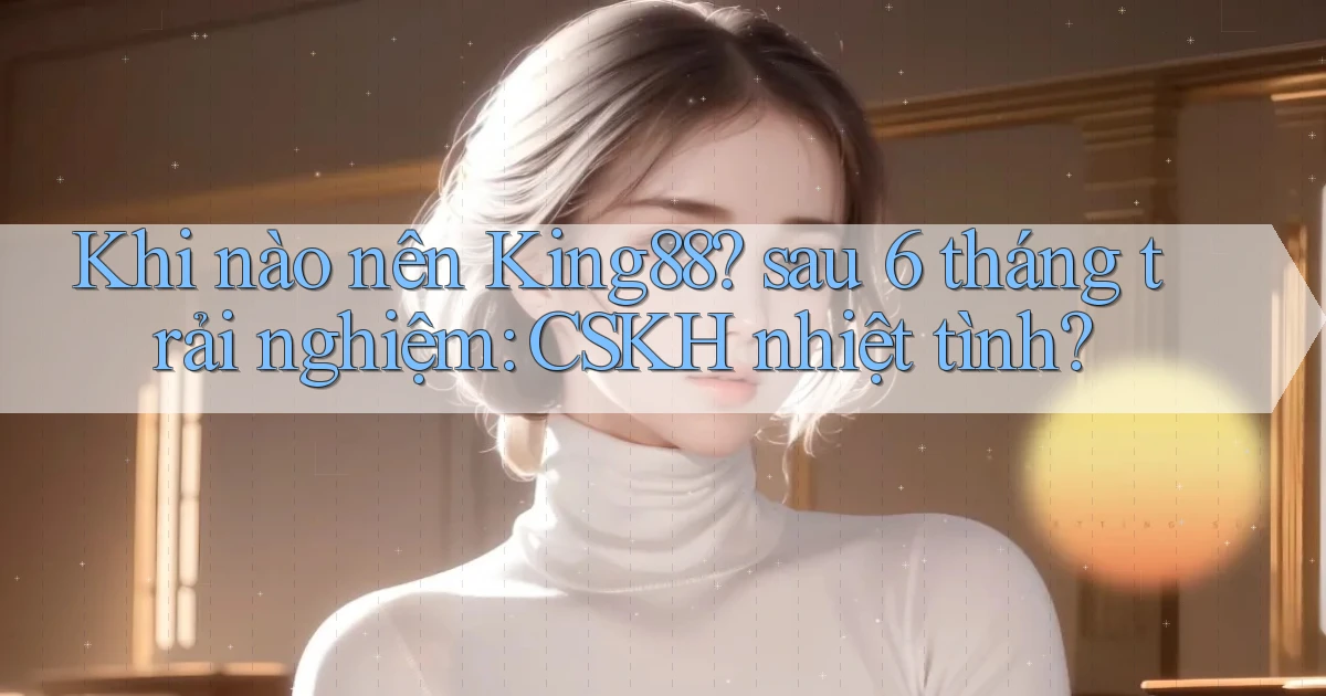 Khi nào nên King88 sau 6 tháng trải nghiệm CSKH nhiệt tình