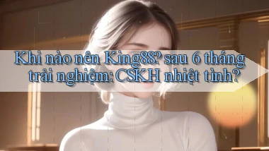 Khi nào nên King88 sau 6 tháng trải nghiệm CSKH nhiệt tình