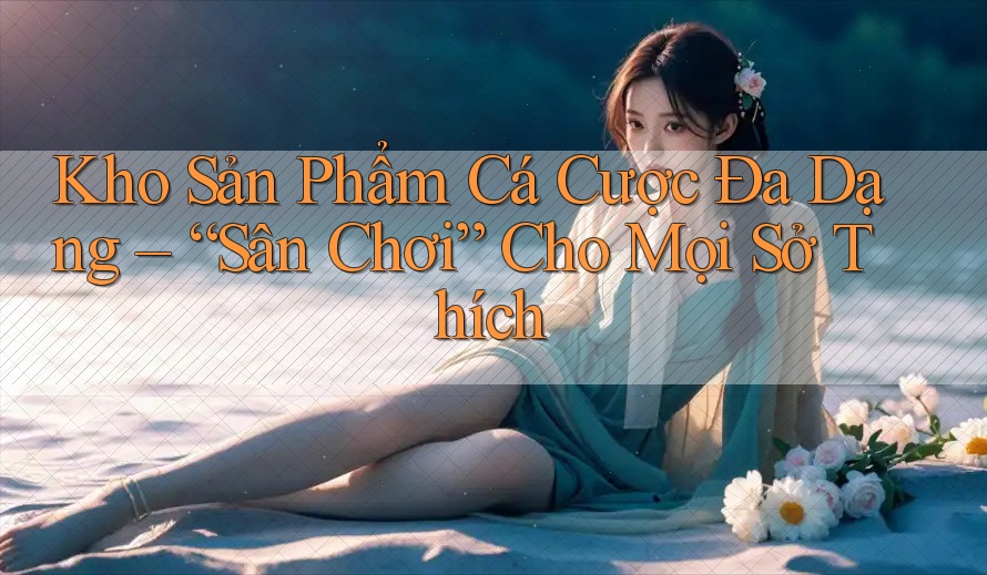Kho Sản Phẩm Cá Cược Đa Dạng – “Sân Chơi” Cho Mọi Sở Thích Kho Sản Phẩm Cá Cược Đa Dạng – “Sân Chơi” Cho Mọi Sở Thích