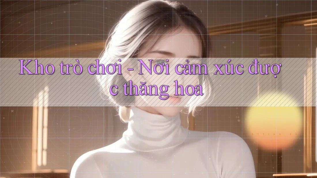 Kho trò chơi - Nơi cảm xúc được thăng hoa Kho trò chơi - Nơi cảm xúc được thăng hoa
