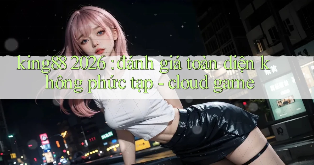 king88 2026 đánh giá toàn diện không phức tạp   cloud game