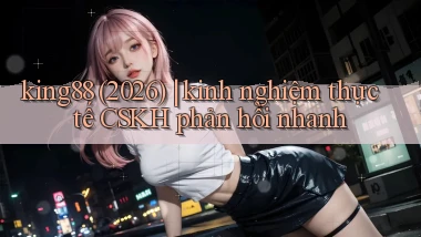 king88 (2026) kinh nghiệm thực tế CSKH phản hồi nhanh