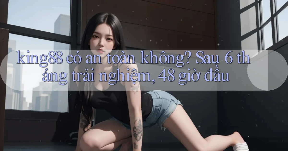 king88 có an toàn không sau 6 tháng trải nghiệm, 48 giờ đầu