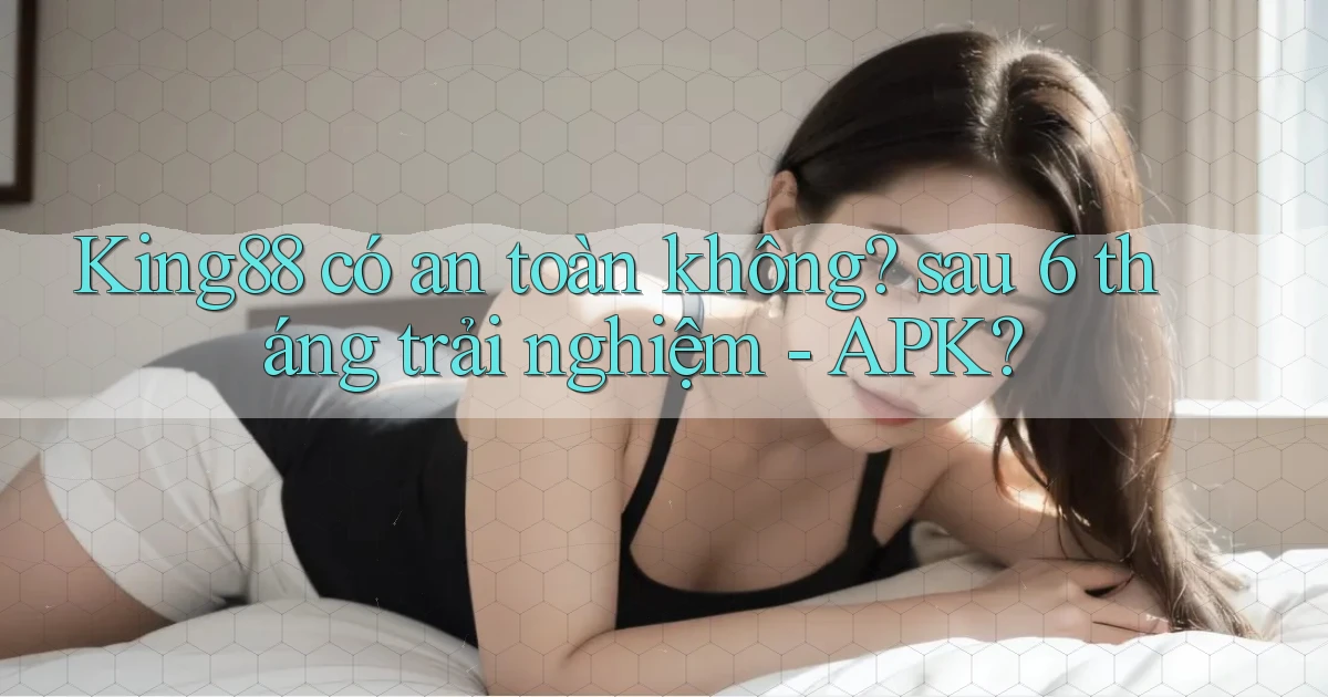 King88 có an toàn không sau 6 tháng trải nghiệm   APK