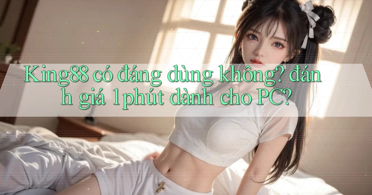 King88 có đáng dùng không đánh giá 1 phút dành cho PC