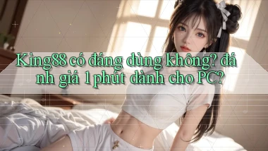 King88 có đáng dùng không đánh giá 1 phút dành cho PC