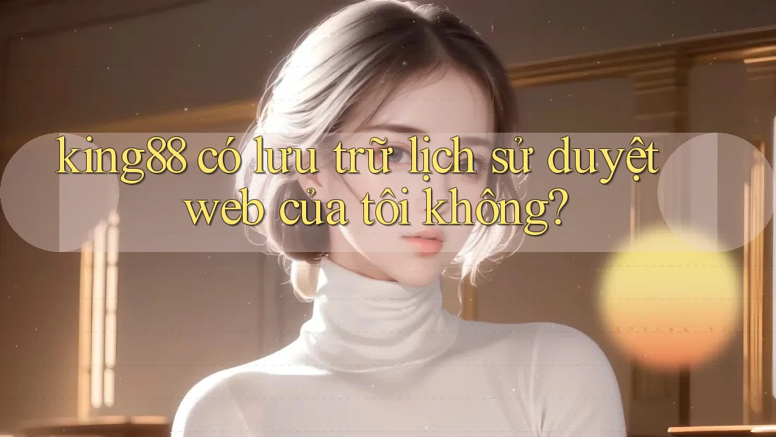 king88 có lưu trữ lịch sử duyệt web của tôi không? king88 có lưu trữ lịch sử duyệt web của tôi không?