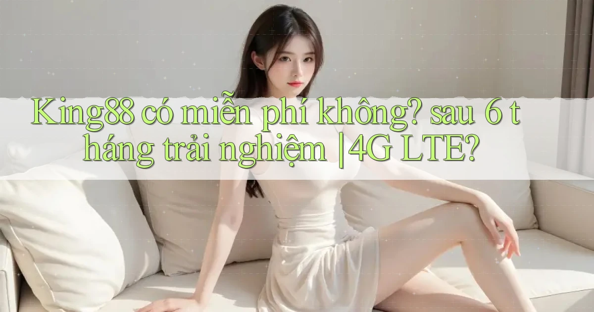 King88 có miễn phí không sau 6 tháng trải nghiệm 4G LTE