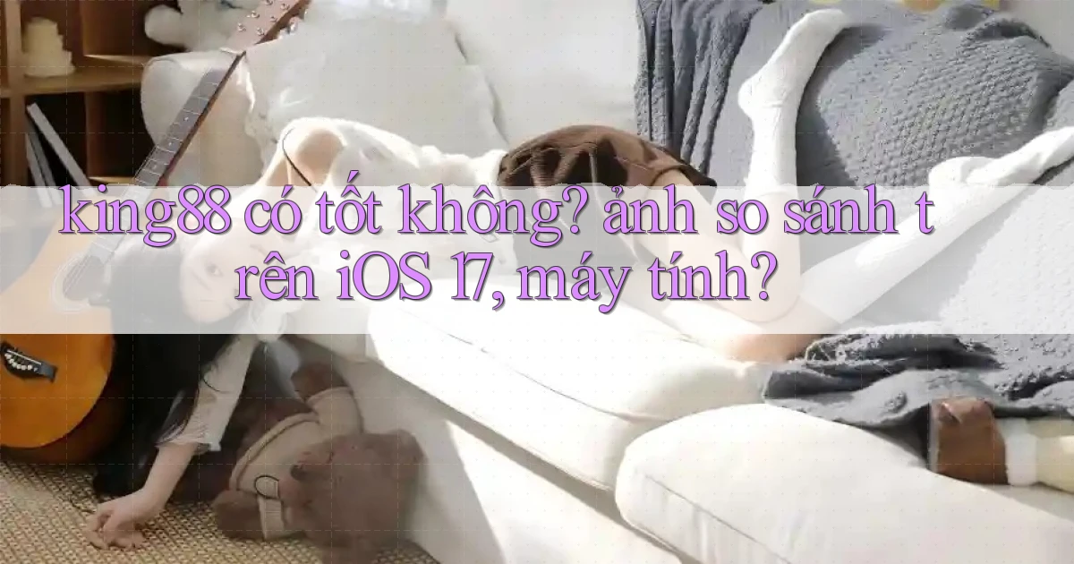 king88 có tốt không ảnh so sánh trên iOS 17, máy tính