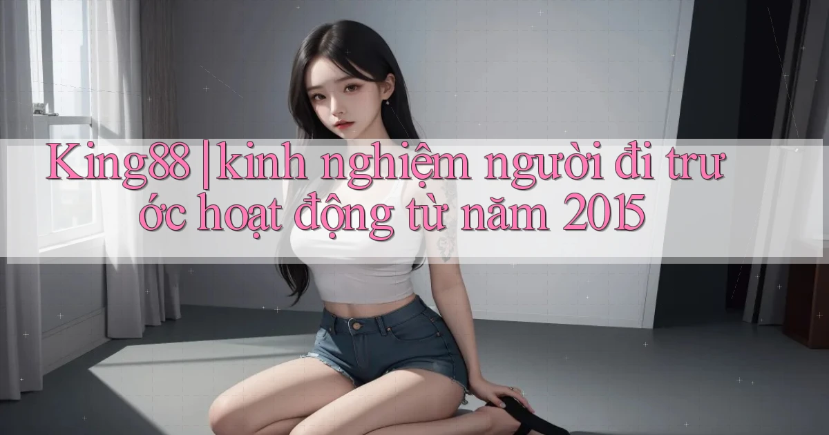 King88 kinh nghiệm người đi trước hoạt động từ năm 2015