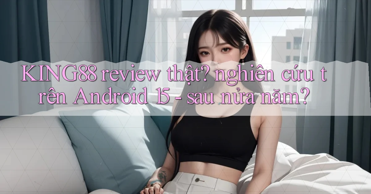 KING88 review thật nghiên cứu trên Android 15   sau nửa năm