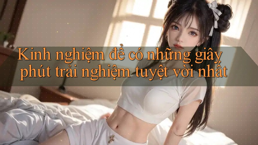 Kinh nghiệm để có những giây phút trải nghiệm tuyệt vời nhất