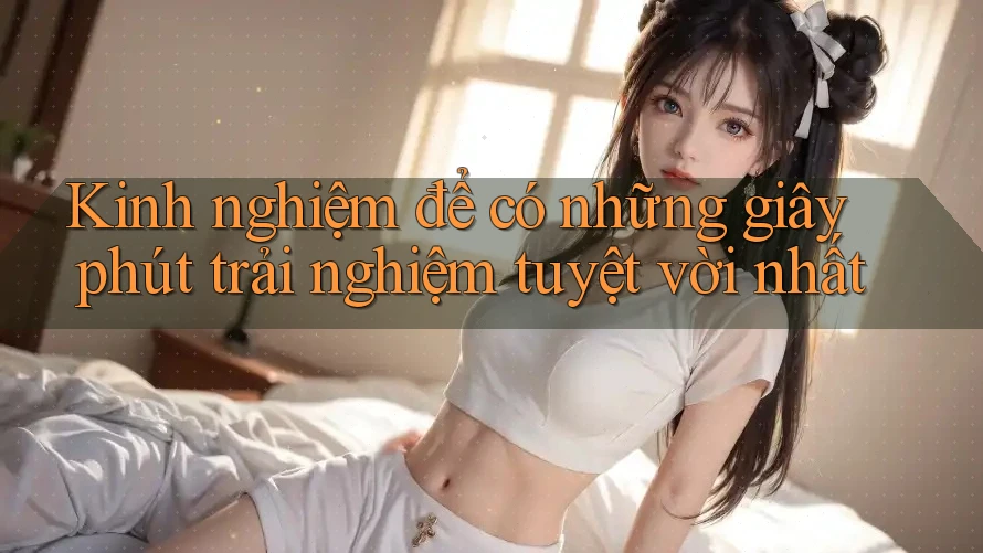 Kinh nghiệm để có những giây phút trải nghiệm tuyệt vời nhất Kinh nghiệm để có những giây phút trải nghiệm tuyệt vời nhất