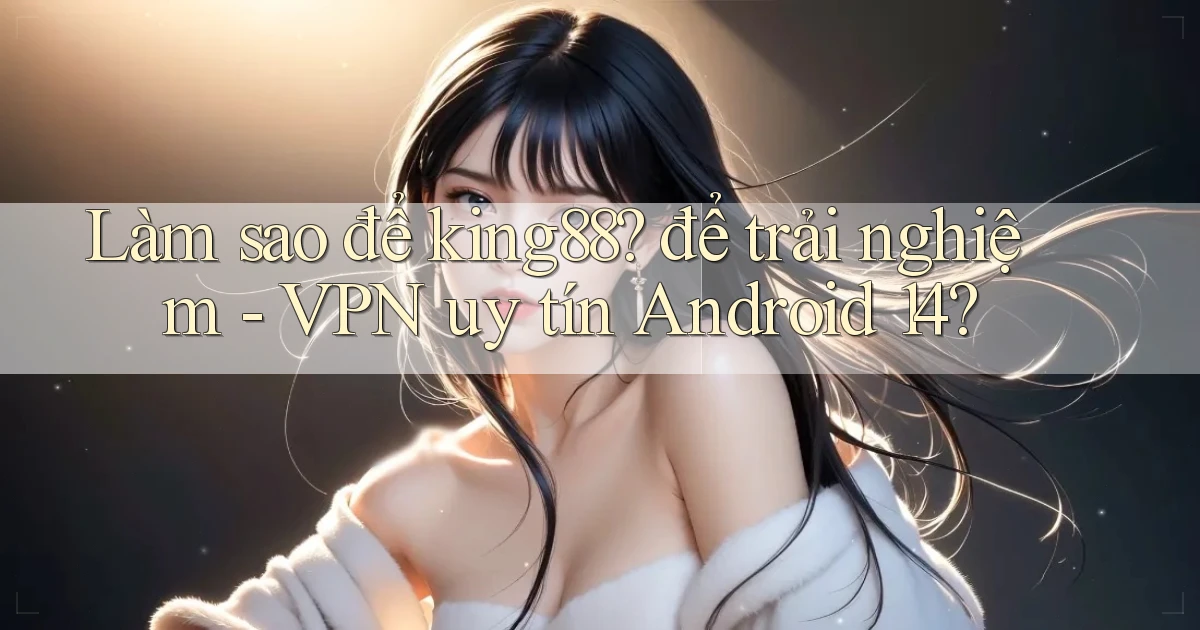 Làm sao để king88 để trải nghiệm   VPN uy tín Android 14