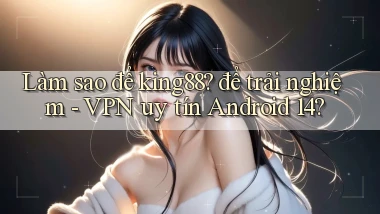 Làm sao để king88 để trải nghiệm   VPN uy tín Android 14