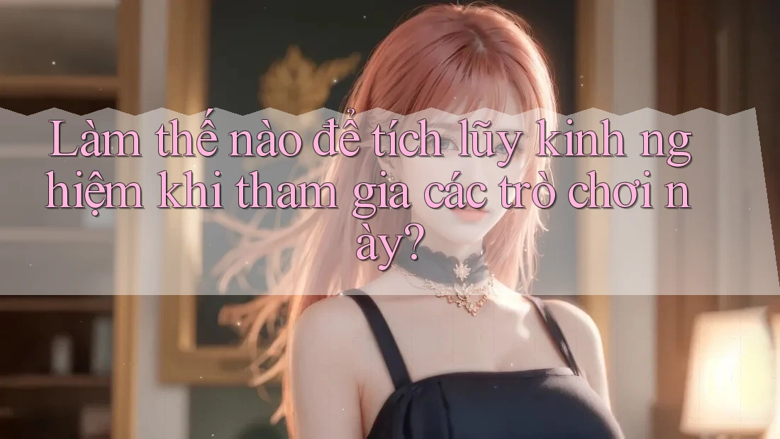 Làm thế nào để tích lũy kinh nghiệm khi tham gia các trò chơi này?