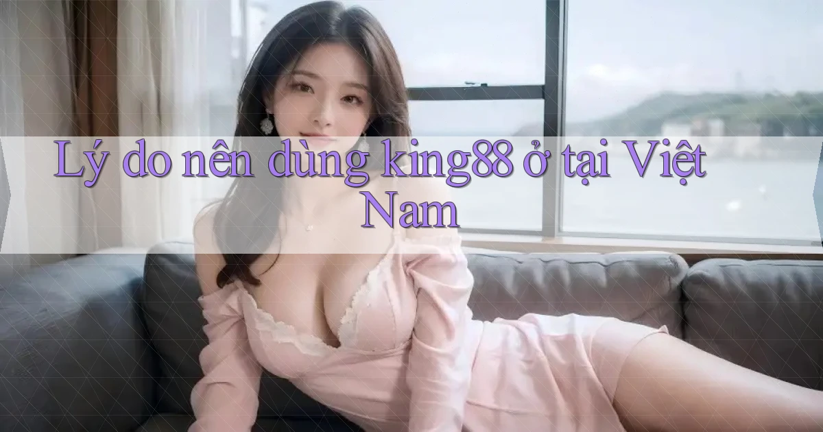 Lý do nên dùng king88 ở tại Việt Nam