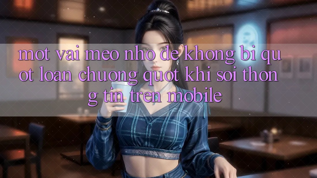Một vài mẹo nhỏ để không bị " loạn chưởng" khi soi thông tin trên mobile