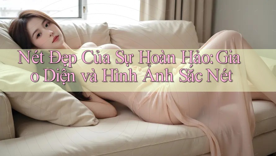 Nét Đẹp Của Sự Hoàn Hảo: Giao Diện và Hình Ảnh Sắc Nét Nét Đẹp Của Sự Hoàn Hảo: Giao Diện và Hình Ảnh Sắc Nét