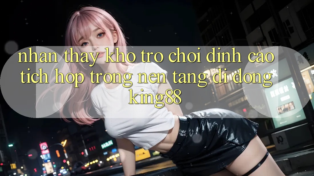 Nhận thấy Kho Trò chơi Đỉnh cao Tích Hợp Trong Nền tảng di động King88 Nhận thấy Kho Trò chơi Đỉnh cao Tích Hợp Trong Nền tảng di động King88
