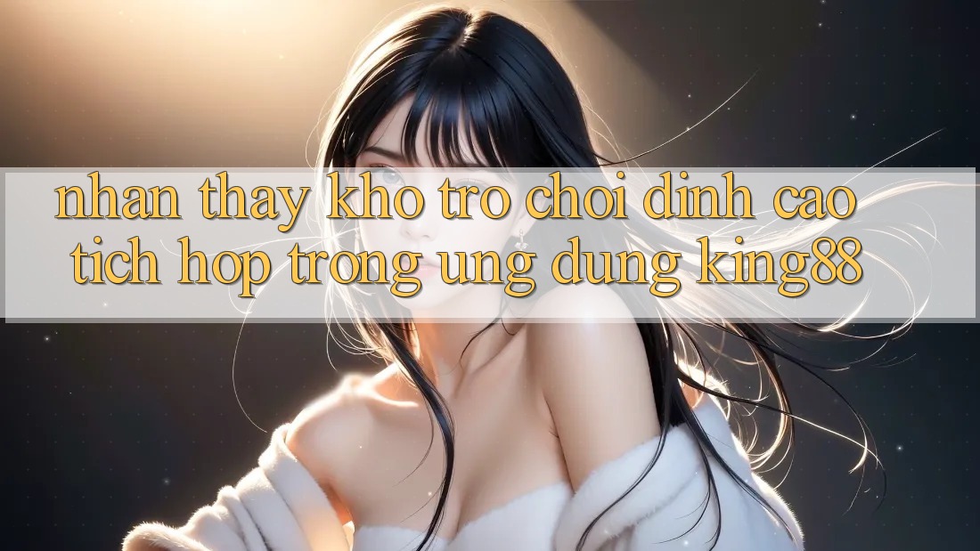Nhận thấy Kho Trò chơi Đỉnh Cao Tích Hợp Trong Ứng Dụng King88 Nhận thấy Kho Trò chơi Đỉnh Cao Tích Hợp Trong Ứng Dụng King88