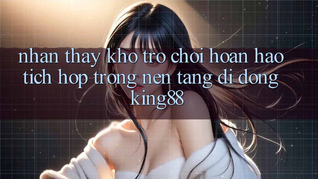 Nhận thấy Kho Trò chơi Hoàn hảo Tích Hợp Trong Nền tảng di động King88 Nhận thấy Kho Trò chơi Hoàn hảo Tích Hợp Trong Nền tảng di động King88