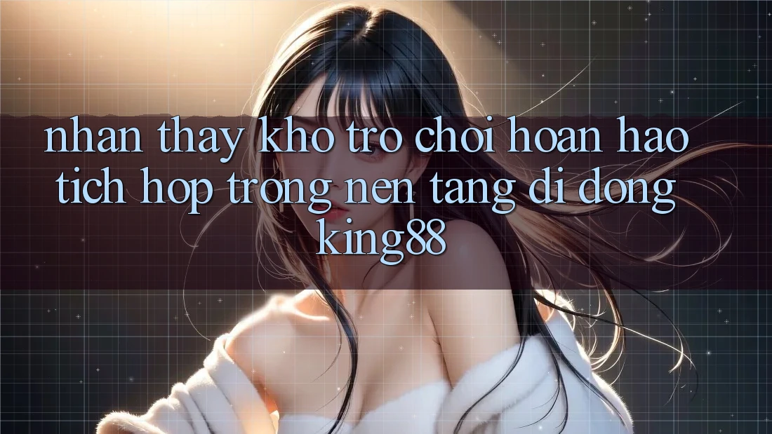 Nhận thấy Kho Trò chơi Hoàn hảo Tích Hợp Trong Nền tảng di động King88