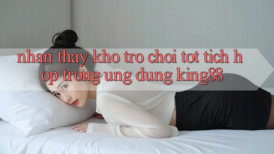 Nhận thấy Kho Trò chơi Tốt Tích Hợp Trong Ứng Dụng King88 Nhận thấy Kho Trò chơi Tốt Tích Hợp Trong Ứng Dụng King88