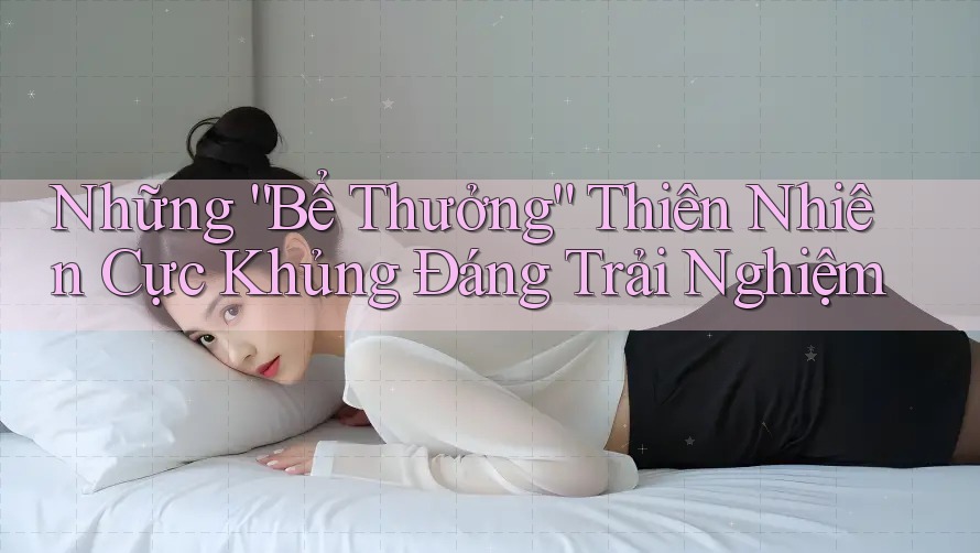 Những “Bể Thưởng” Thiên Nhiên Cực Khủng Đáng Trải Nghiệm