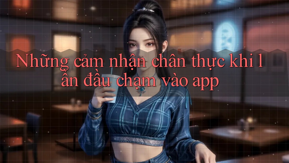 Những cảm nhận chân thực khi lần đầu chạm vào app Những cảm nhận chân thực khi lần đầu chạm vào app