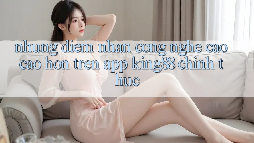 Những Điểm Nhấn Công Nghệ Cao cao hơn Trên App King88 Chính Thức Những Điểm Nhấn Công Nghệ Cao cao hơn Trên App King88 Chính Thức