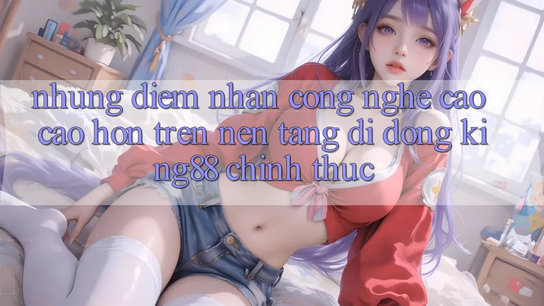 Những Điểm Nhấn Công Nghệ Cao cao hơn Trên Nền tảng di động King88 Chính Thức Những Điểm Nhấn Công Nghệ Cao cao hơn Trên Nền tảng di động King88 Chính Thức
