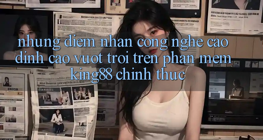 Những Điểm Nhấn Công Nghệ Cao đỉnh cao vượt trội Trên Phần mềm King88 Chính Thức Những Điểm Nhấn Công Nghệ Cao đỉnh cao vượt trội Trên Phần mềm King88 Chính Thức