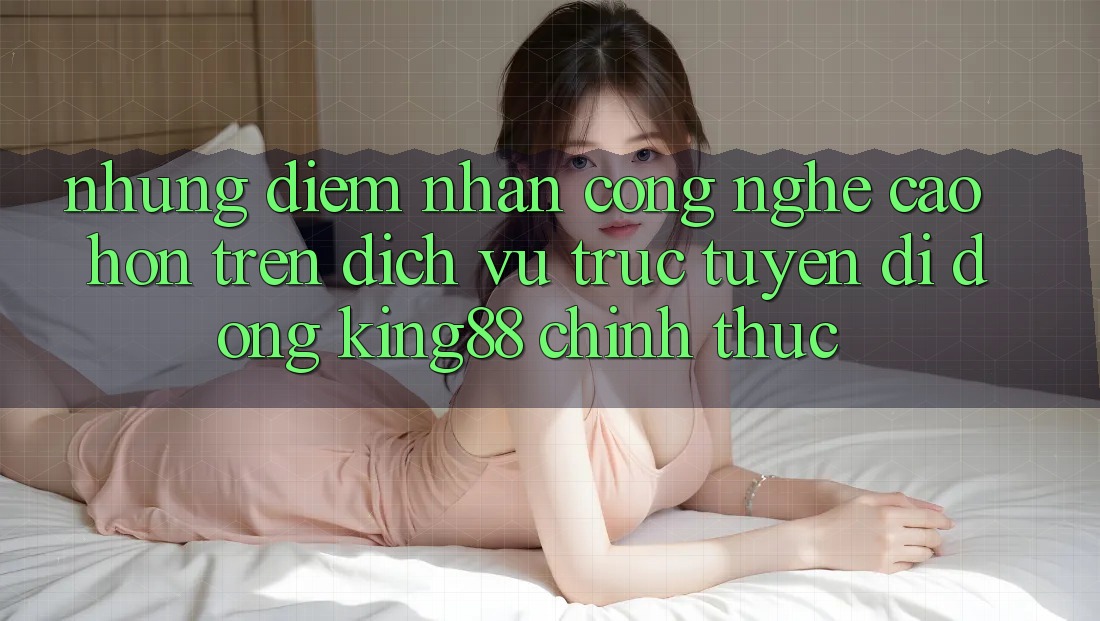 Những Điểm Nhấn Công Nghệ Cao hơn Trên Dịch vụ trực tuyến di động King88 Chính Thức Những Điểm Nhấn Công Nghệ Cao hơn Trên Dịch vụ trực tuyến di động King88 Chính Thức