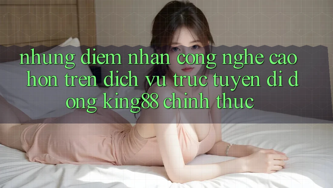 Những Điểm Nhấn Công Nghệ Cao hơn Trên Dịch vụ trực tuyến di động King88 Chính Thức Những Điểm Nhấn Công Nghệ Cao hơn Trên Dịch vụ trực tuyến di động King88 Chính Thức