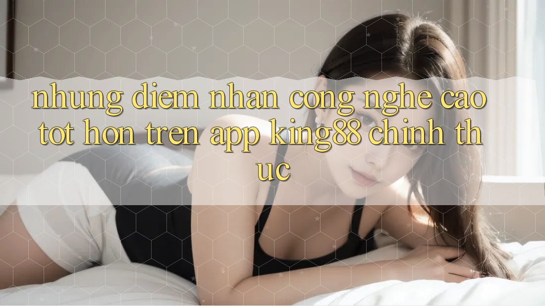 Những Điểm Nhấn Công Nghệ Cao tốt hơn Trên App King88 Chính Thức Những Điểm Nhấn Công Nghệ Cao tốt hơn Trên App King88 Chính Thức