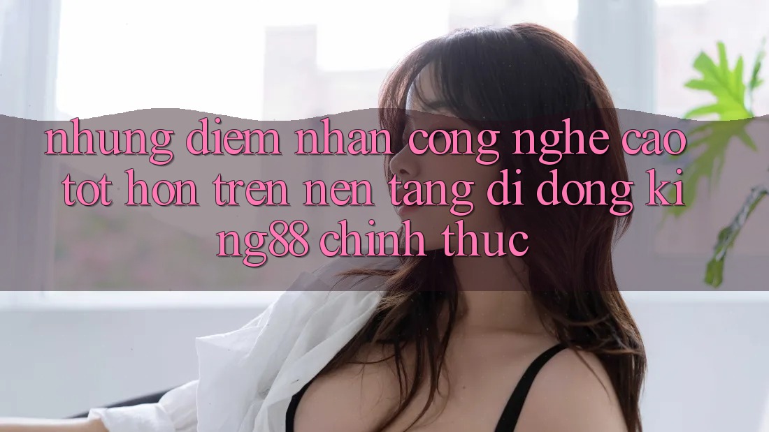 Những Điểm Nhấn Công Nghệ Cao tốt hơn Trên Nền tảng di động King88 Chính Thức Những Điểm Nhấn Công Nghệ Cao tốt hơn Trên Nền tảng di động King88 Chính Thức