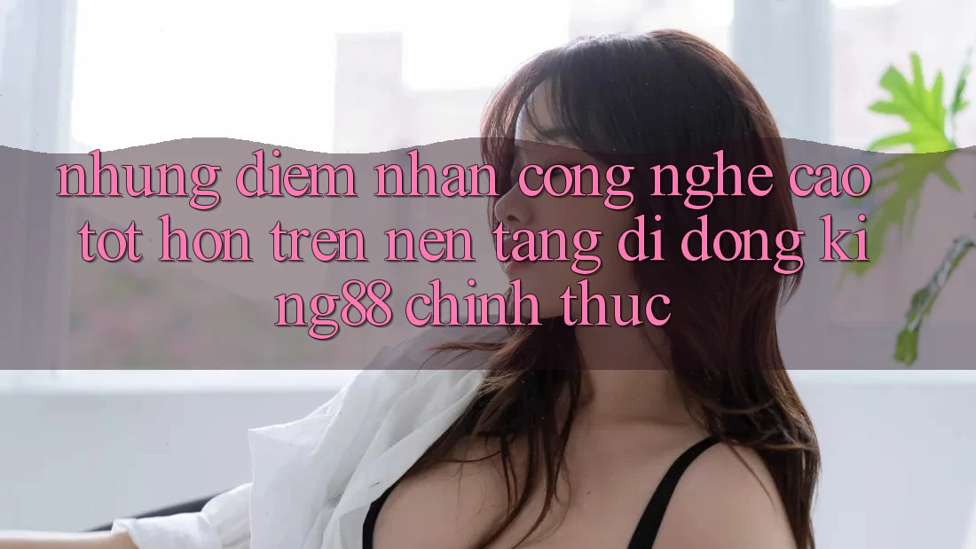 Những Điểm Nhấn Công Nghệ Cao tốt hơn Trên Nền tảng di động King88 Chính Thức Những Điểm Nhấn Công Nghệ Cao tốt hơn Trên Nền tảng di động King88 Chính Thức