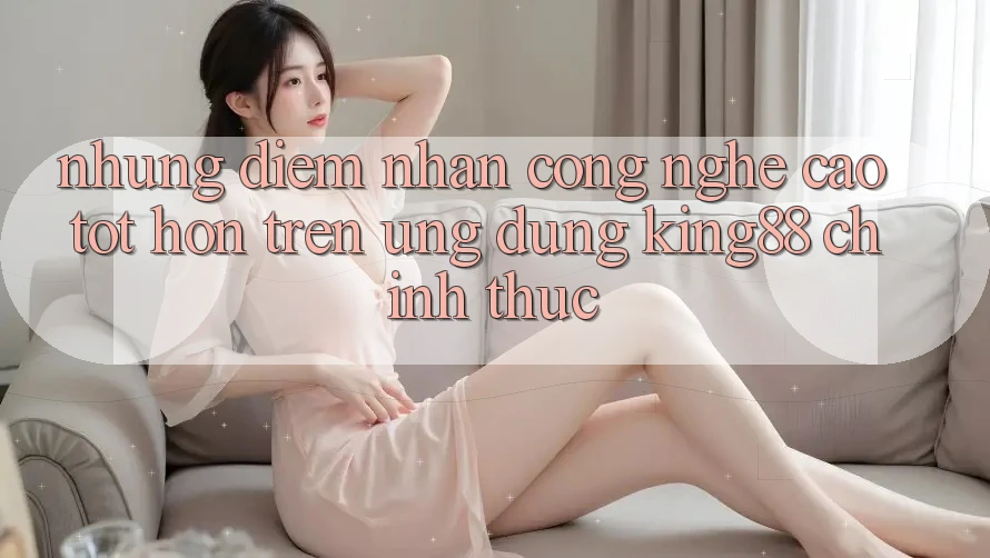 Những Điểm Nhấn Công Nghệ Cao tốt hơn Trên Ứng Dụng King88 Chính Thức Những Điểm Nhấn Công Nghệ Cao tốt hơn Trên Ứng Dụng King88 Chính Thức