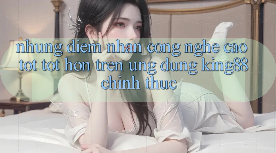Những Điểm Nhấn Công Nghệ Cao tốt tốt hơn Trên Ứng Dụng King88 Chính Thức Những Điểm Nhấn Công Nghệ Cao tốt tốt hơn Trên Ứng Dụng King88 Chính Thức