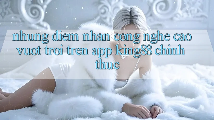 Những Điểm Nhấn Công Nghệ Cao vượt trội Trên App King88 Chính Thức