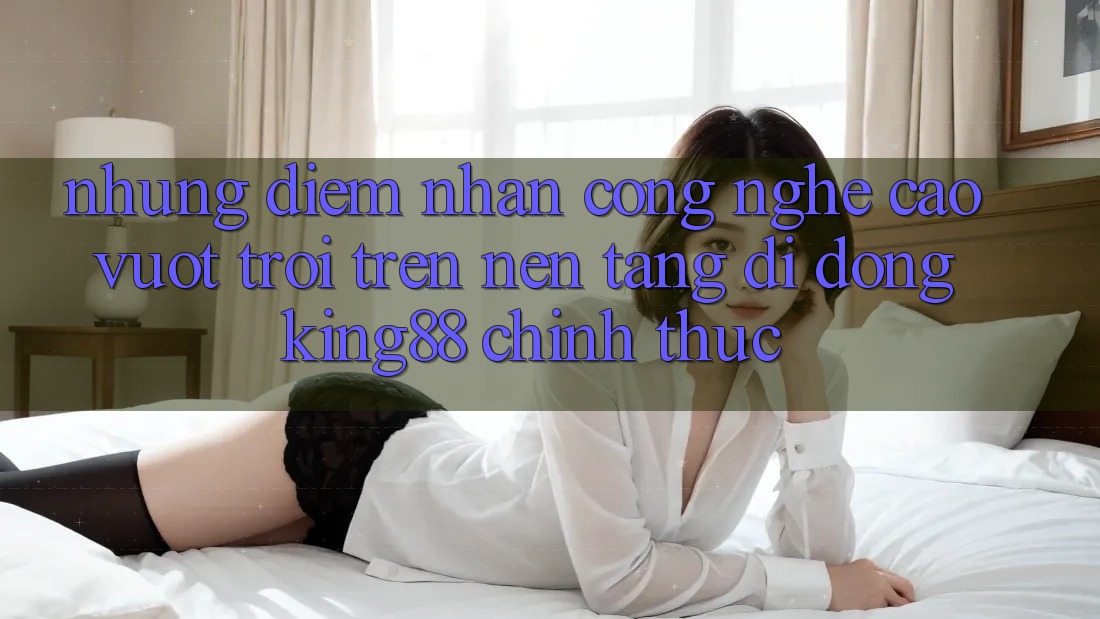 Những Điểm Nhấn Công Nghệ Cao vượt trội Trên Nền tảng di động King88 Chính Thức Những Điểm Nhấn Công Nghệ Cao vượt trội Trên Nền tảng di động King88 Chính Thức