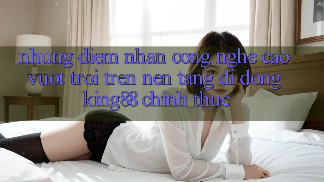 Những Điểm Nhấn Công Nghệ Cao vượt trội Trên Nền tảng di động King88 Chính Thức Những Điểm Nhấn Công Nghệ Cao vượt trội Trên Nền tảng di động King88 Chính Thức